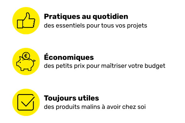 des produits pratiques (des essentiels pour tous vos projets), &eacute;conomiques (des petits prix pour ma&icirc;triser votre budget) et toujours utiles (des produits malins &agrave; avoir chez soi)